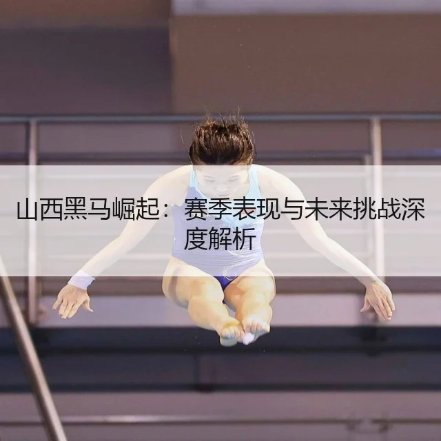 山西黑马崛起：赛季表现与未来挑战深度解析