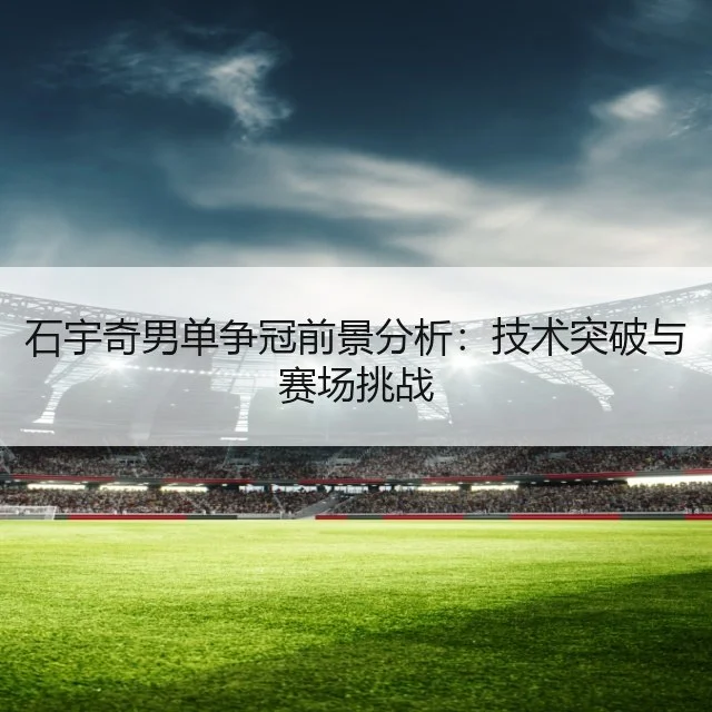 石宇奇男单争冠前景分析:技术突破与赛场挑战