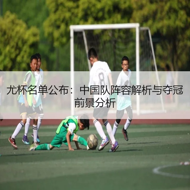 尤杯名单公布:中国队阵容解析与夺冠前景分析